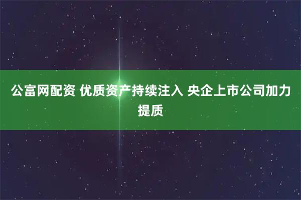 公富网配资 优质资产持续注入 央企上市公司加力提质