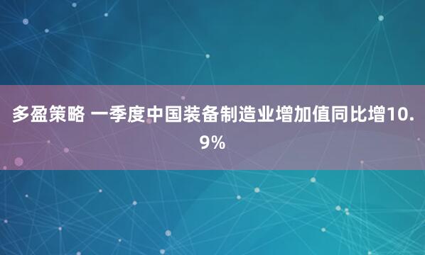 多盈策略 一季度中国装备制造业增加值同比增10.9%