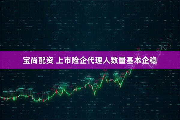 宝尚配资 上市险企代理人数量基本企稳