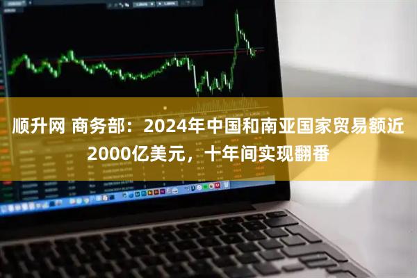 顺升网 商务部：2024年中国和南亚国家贸易额近2000亿美元，十年间实现翻番