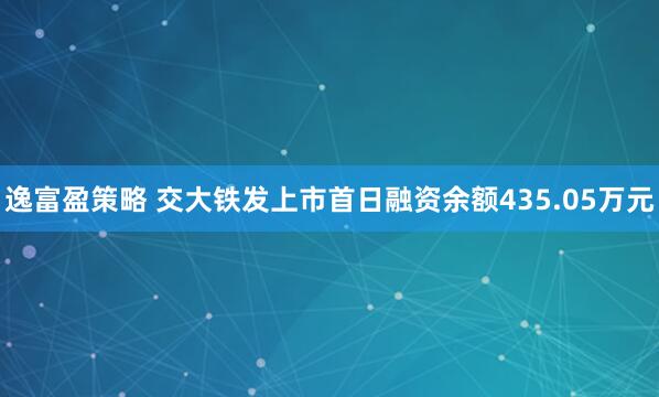 逸富盈策略 交大铁发上市首日融资余额435.05万元