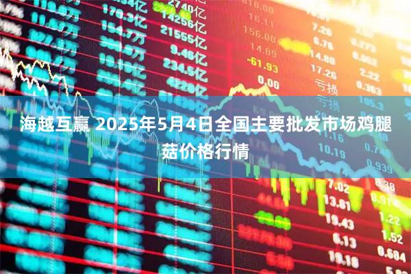 海越互赢 2025年5月4日全国主要批发市场鸡腿菇价格行情