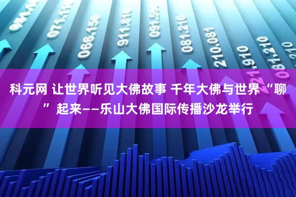 科元网 让世界听见大佛故事 千年大佛与世界 “聊” 起来——乐山大佛国际传播沙龙举行
