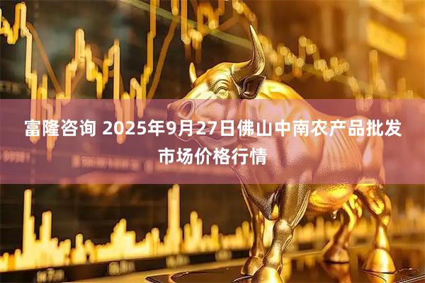 富隆咨询 2025年9月27日佛山中南农产品批发市场价格行情
