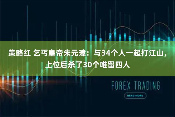 策略红 乞丐皇帝朱元璋:与34个人一起打江山,上位后杀了30个唯留四人