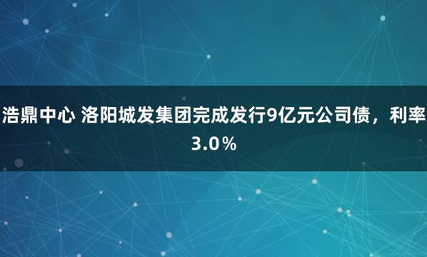 浩鼎中心 洛阳城发集团完成发行9亿元公司债，利率3.0％