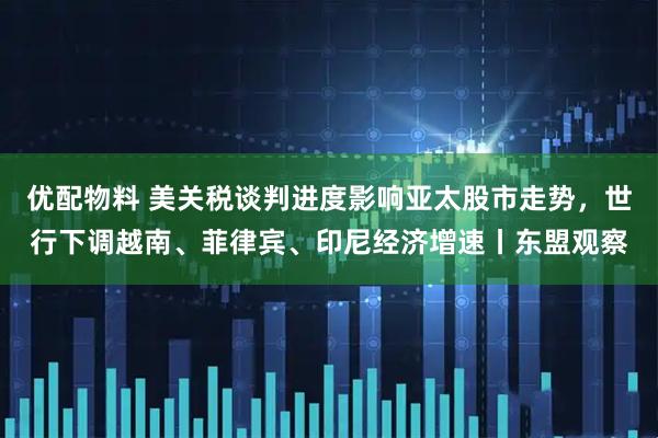 优配物料 美关税谈判进度影响亚太股市走势,世行下调越南、菲律宾、印尼经济增速丨东盟观察